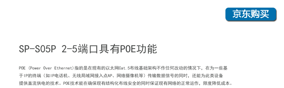 sp-s05p 5口百兆poe交換機(jī)2-5個(gè)端口具有POE功能，POE (Power Over Ethernet)指的是在現(xiàn)有的以太網(wǎng)Cat.5布線基礎(chǔ)架構(gòu)不作任何改動(dòng)的情況下，在為一些基于IP的終端（如IP電話機(jī)、無(wú)線局域網(wǎng)接入點(diǎn)AP、網(wǎng)絡(luò)攝像機(jī)等）傳輸數(shù)據(jù)信號(hào)的同時(shí)，還能為此類設(shè)備提供直流供電的技術(shù)。POE技術(shù)能在確?，F(xiàn)有結(jié)構(gòu)化布線安全的同時(shí)保證現(xiàn)有網(wǎng)絡(luò)的正常運(yùn)作，最大限度
地降低成本。