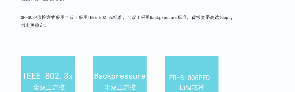 sp-s05p以太網(wǎng)交換機(jī)支持IEEE802.3af、IEEE802.3AZ標(biāo)準(zhǔn)，更快更智能的處理數(shù)據(jù)，使網(wǎng)絡(luò)更流暢。SP-S05P流控方式采用全雙工采用IEEE 802.3x標(biāo)準(zhǔn)，半雙工采用Backpressure標(biāo)準(zhǔn)，背板寬帶高達(dá)1.6Gbps，供電更穩(wěn)定。