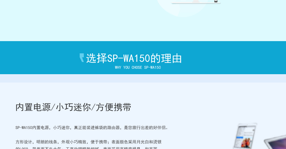 選擇SP-WA150無線AP的理由,內(nèi)置電源/小巧迷你/方便攜帶,SP-WA150內(nèi)置電源，小巧迷你，真正能裝進(jìn)褲袋的路由器，是您旅行出差的好伴侶。