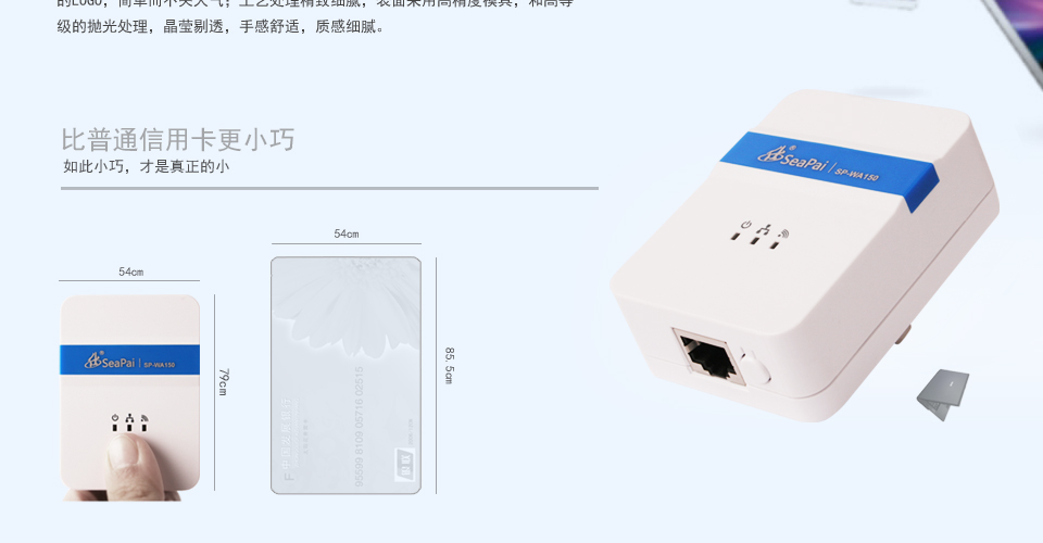 SP-WA150 150M無線AP方形設(shè)計(jì)，明朗的線條，外觀小巧精致，便于攜帶；表面顏色采用月光白和燙銀的LOGO，簡單而不失大氣；工藝處理精致細(xì)膩，表面采用高精度模具，和高等級(jí)的拋光處理，晶瑩剔透，手感舒適，質(zhì)感細(xì)膩。比普通信用卡更小巧如此小巧，才是真正的小